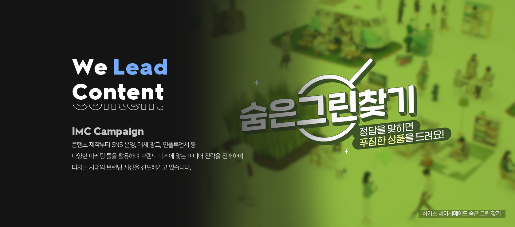 <h2 class="wp-block-heading">IMC Capaing</h2>
<p>매일 새로워지는 디지털 마케팅 시장에서 늘 새로운 툴을 찾고, 브랜드 니즈에 맞는 미디어 전략을 전개하며 디지털 시대의 브랜딩 시장을 선도해가고 있습니다.</p>
<p></p>